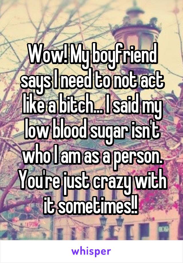 Wow! My boyfriend says I need to not act like a bitch... I said my low blood sugar isn't who I am as a person. You're just crazy with it sometimes!! 