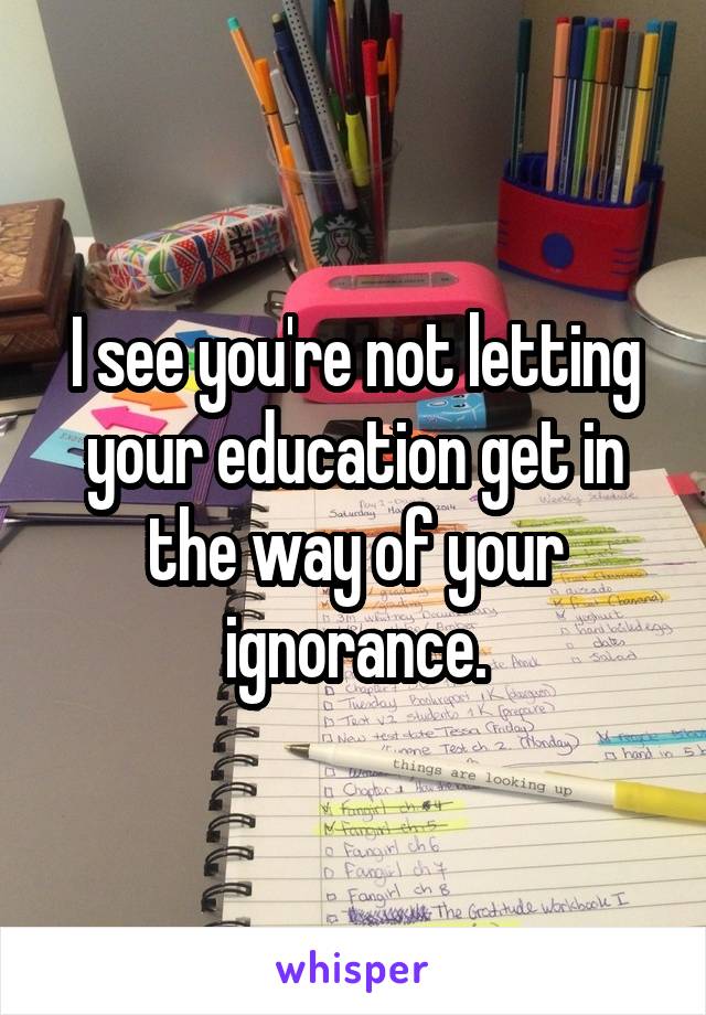 I see you're not letting your education get in the way of your ignorance.