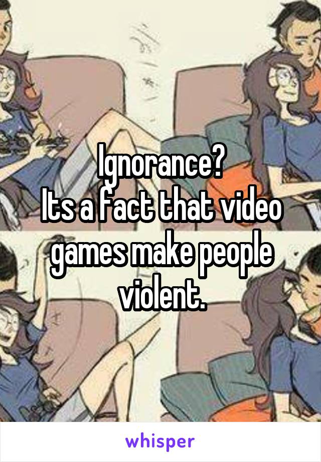 Ignorance?
Its a fact that video games make people violent.