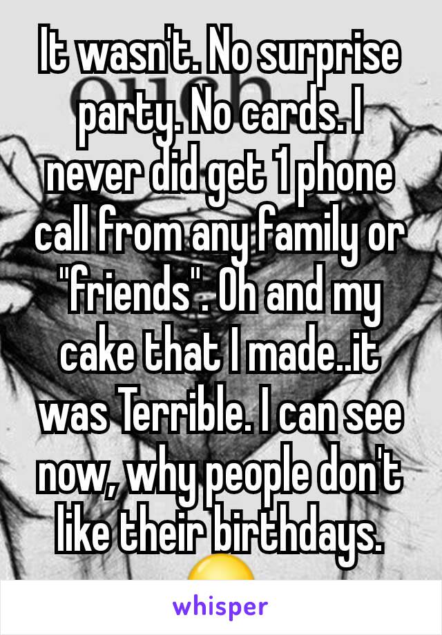It wasn't. No surprise party. No cards. I never did get 1 phone call from any family or "friends". Oh and my cake that I made..it was Terrible. I can see now, why people don't like their birthdays. 😥