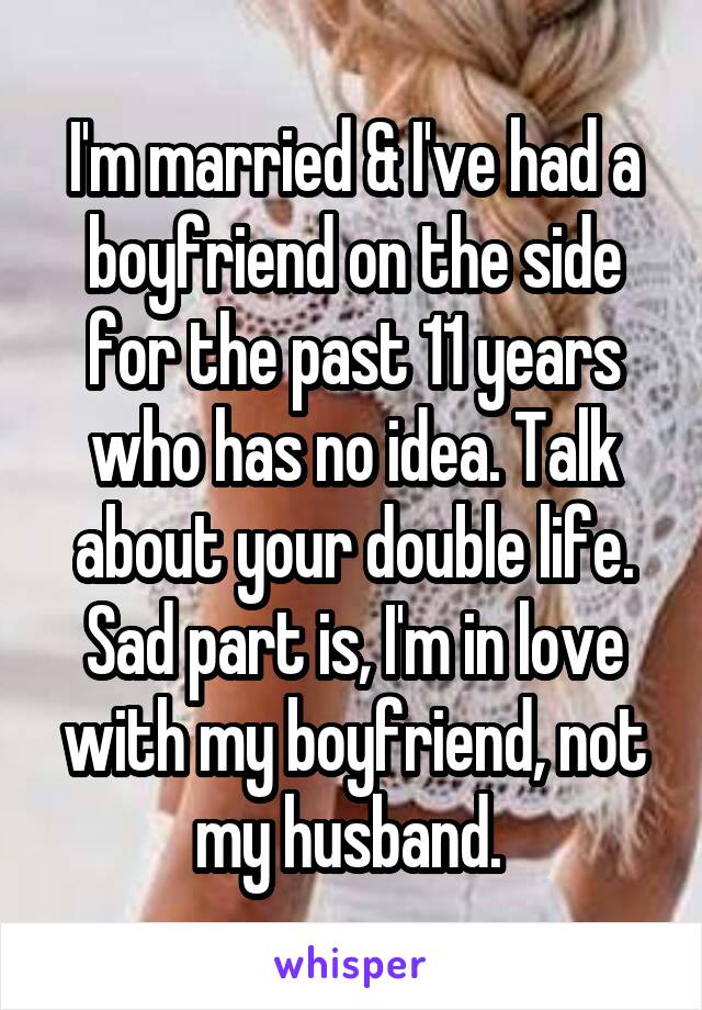 I'm married & I've had a boyfriend on the side for the past 11 years who has no idea. Talk about your double life. Sad part is, I'm in love with my boyfriend, not my husband. 