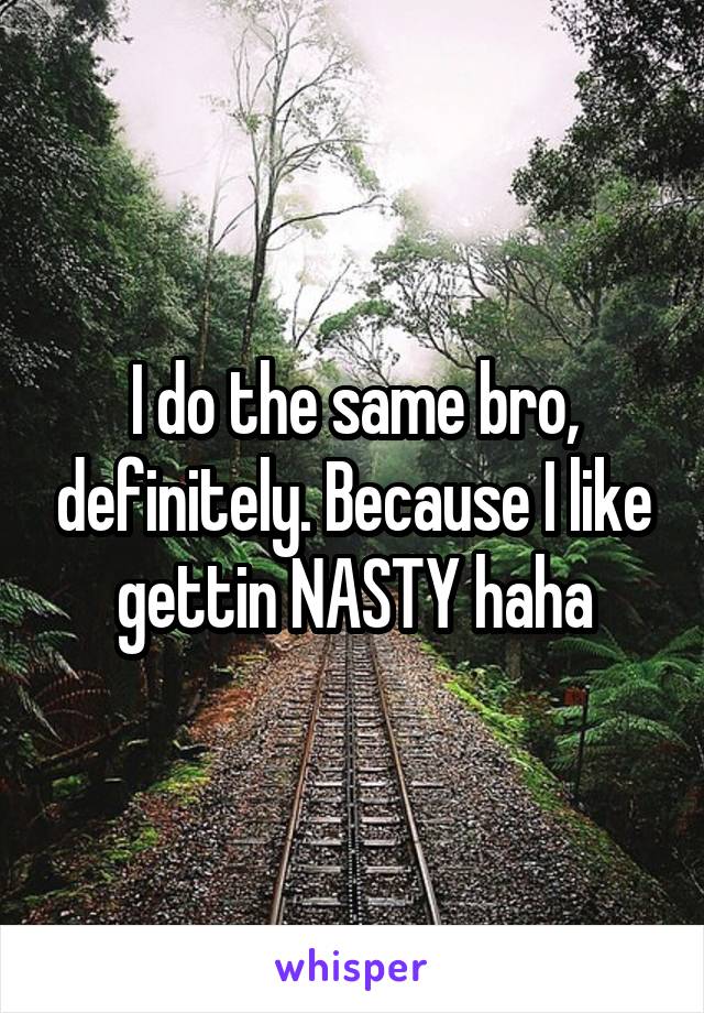 I do the same bro, definitely. Because I like gettin NASTY haha