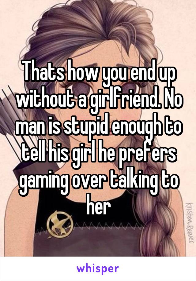 Thats how you end up without a girlfriend. No man is stupid enough to tell his girl he prefers gaming over talking to her