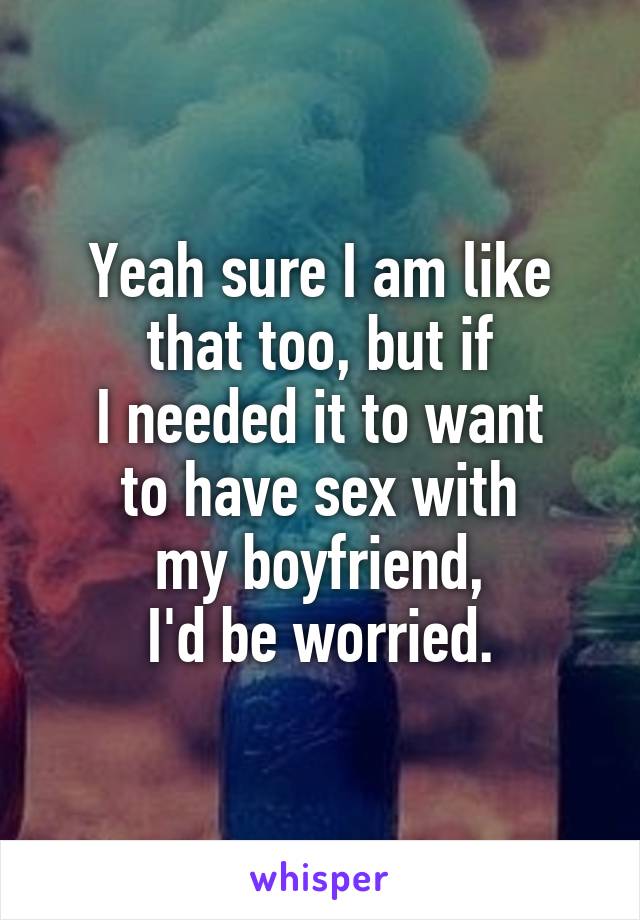 Yeah sure I am like that too, but if
I needed it to want
to have sex with
my boyfriend,
I'd be worried.