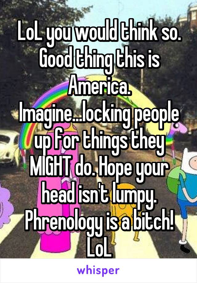 LoL you would think so. Good thing this is America. Imagine...locking people up for things they MIGHT do. Hope your head isn't lumpy. Phrenology is a bitch! LoL