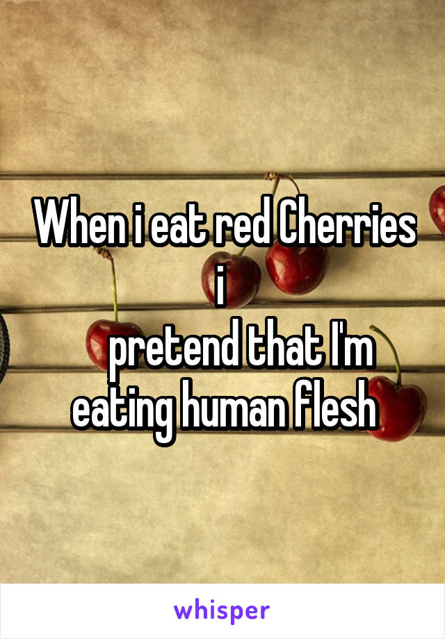 When i eat red Cherries i 
    pretend that I'm eating human flesh