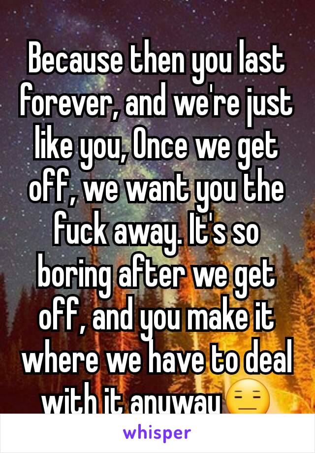 Because then you last forever, and we're just like you, Once we get off, we want you the fuck away. It's so boring after we get off, and you make it where we have to deal with it anyway😑