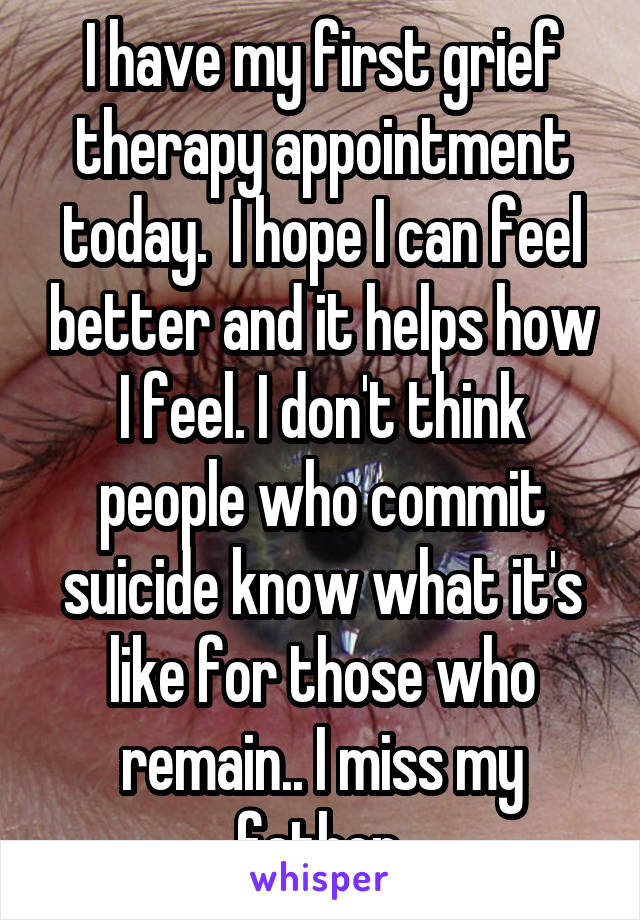 I have my first grief therapy appointment today.  I hope I can feel better and it helps how I feel. I don't think people who commit suicide know what it's like for those who remain.. I miss my father.
