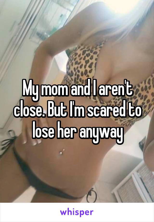 My mom and I aren't close. But I'm scared to lose her anyway
