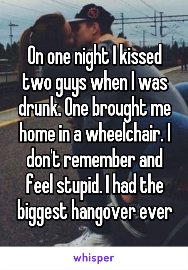 On one night I kissed two guys when I was drunk. One brought me home in a wheelchair. I don't remember and feel stupid. I had the biggest hangover ever