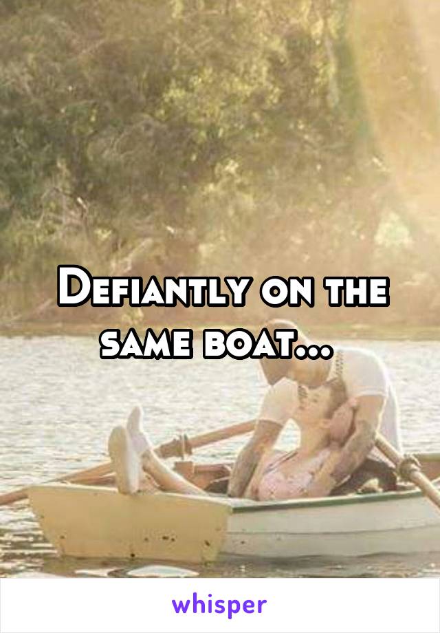 Defiantly on the same boat... 