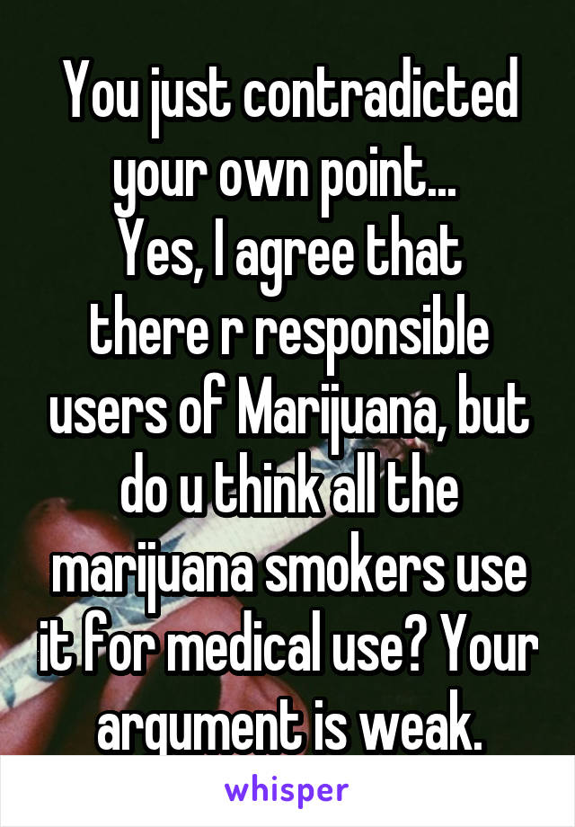 You just contradicted your own point... 
Yes, I agree that there r responsible users of Marijuana, but do u think all the marijuana smokers use it for medical use? Your argument is weak.