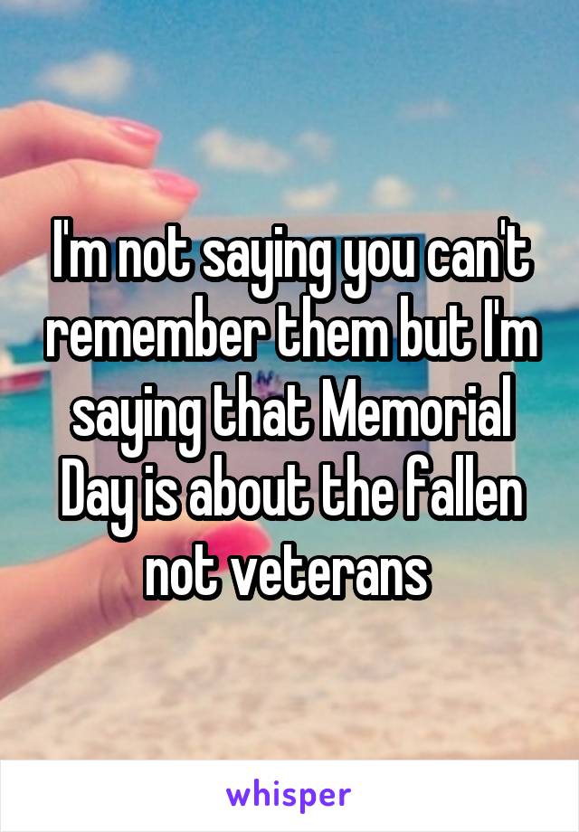 I'm not saying you can't remember them but I'm saying that Memorial Day is about the fallen not veterans 