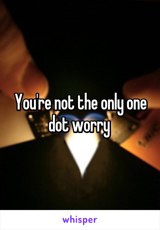 You're not the only one dot worry 