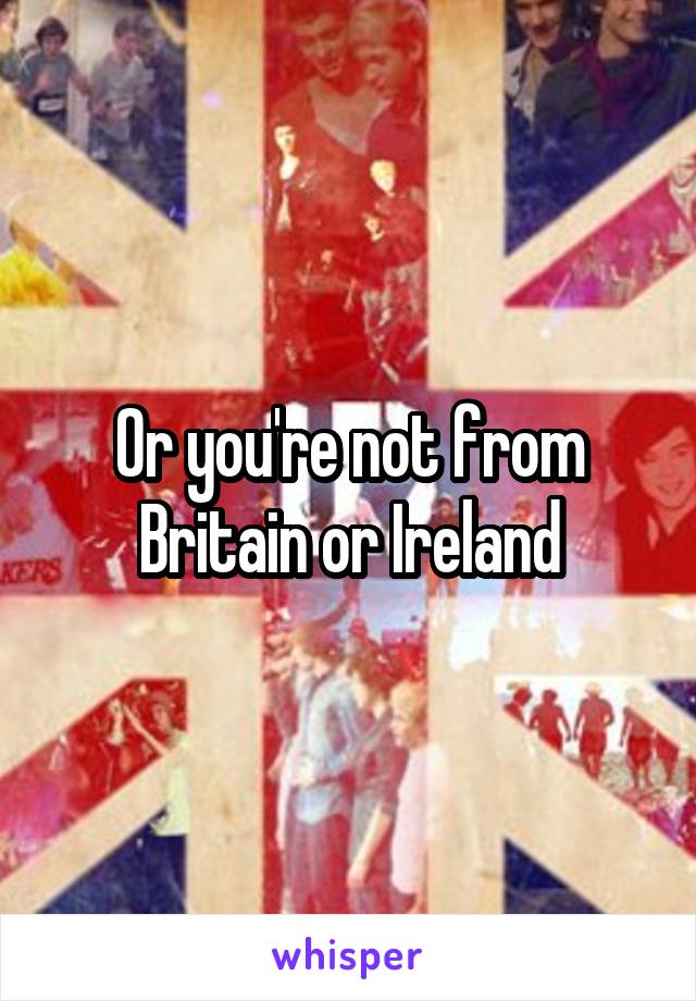 Or you're not from Britain or Ireland