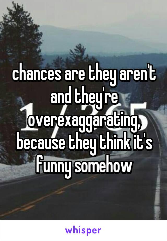 chances are they aren't and they're overexaggarating, because they think it's funny somehow