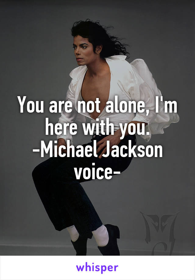 You are not alone, I'm here with you.
-Michael Jackson voice-
