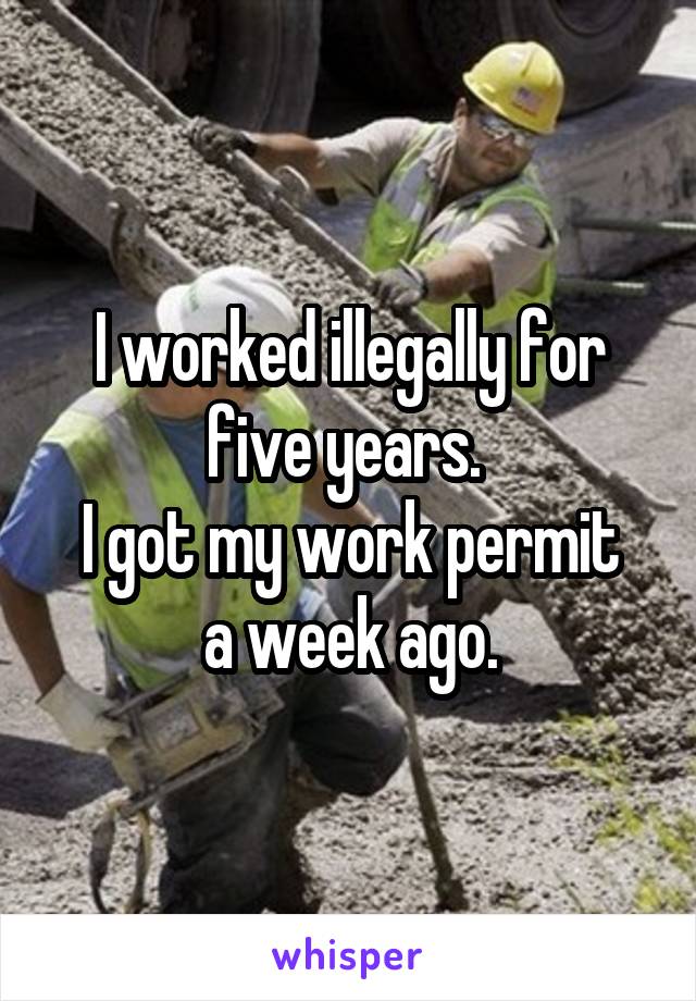 I worked illegally for five years. 
I got my work permit a week ago.