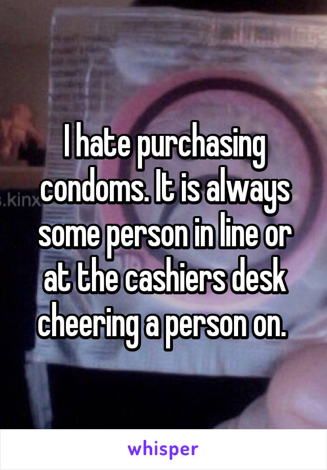 I hate purchasing condoms. It is always some person in line or at the cashiers desk cheering a person on. 