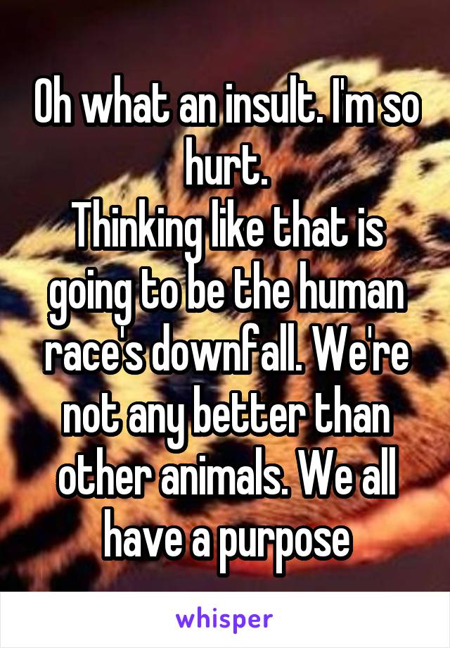 Oh what an insult. I'm so hurt.
Thinking like that is going to be the human race's downfall. We're not any better than other animals. We all have a purpose