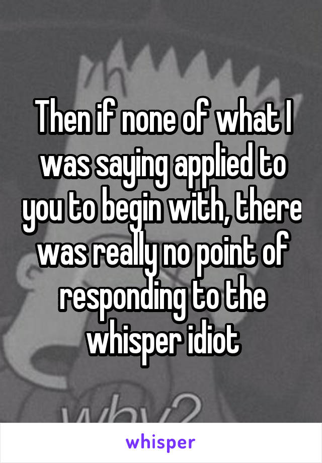 Then if none of what I was saying applied to you to begin with, there was really no point of responding to the whisper idiot