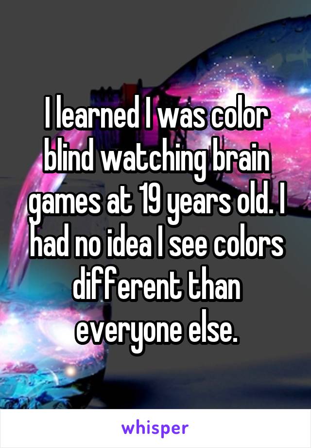 I learned I was color blind watching brain games at 19 years old. I had no idea I see colors different than everyone else.