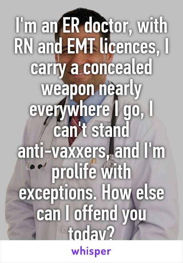 I'm an ER doctor, with RN and EMT licences, I carry a concealed weapon nearly everywhere I go, I can't stand anti-vaxxers, and I'm prolife with exceptions. How else can I offend you today?