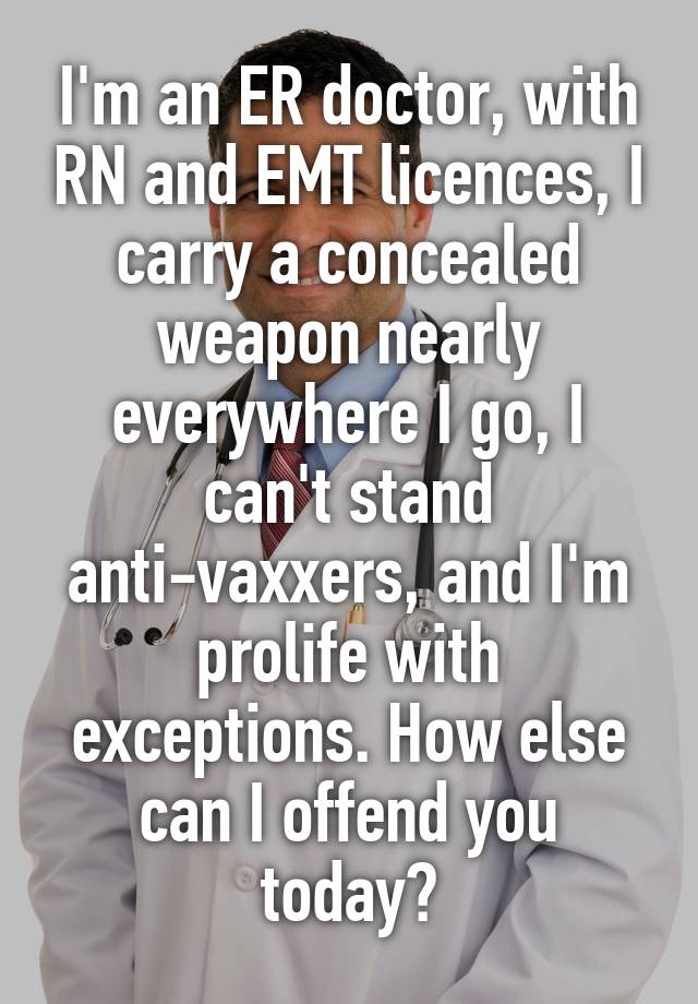 I'm an ER doctor, with RN and EMT licences, I carry a concealed weapon nearly everywhere I go, I can't stand anti-vaxxers, and I'm prolife with exceptions. How else can I offend you today?