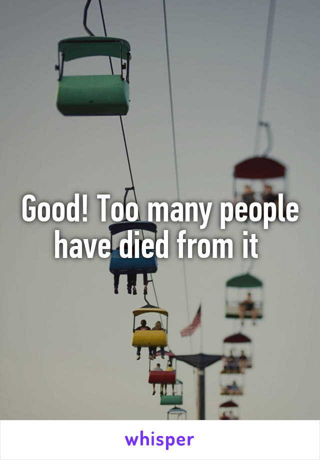 Good! Too many people have died from it 