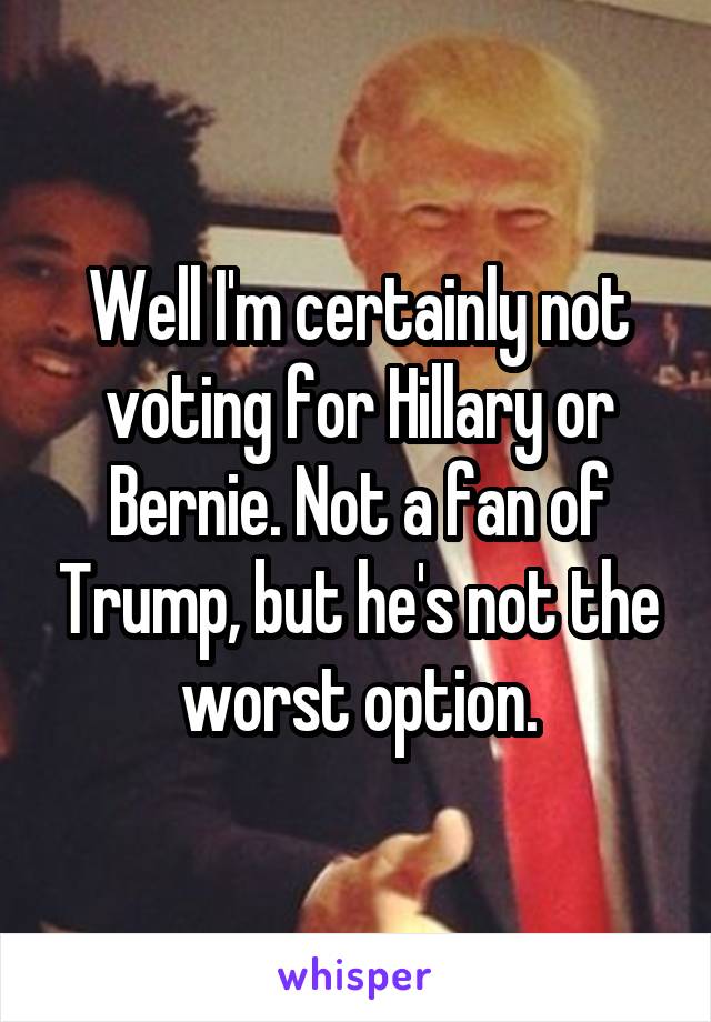 Well I'm certainly not voting for Hillary or Bernie. Not a fan of Trump, but he's not the worst option.