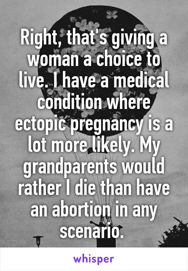 Right, that's giving a woman a choice to live. I have a medical condition where ectopic pregnancy is a lot more likely. My grandparents would rather I die than have an abortion in any scenario. 