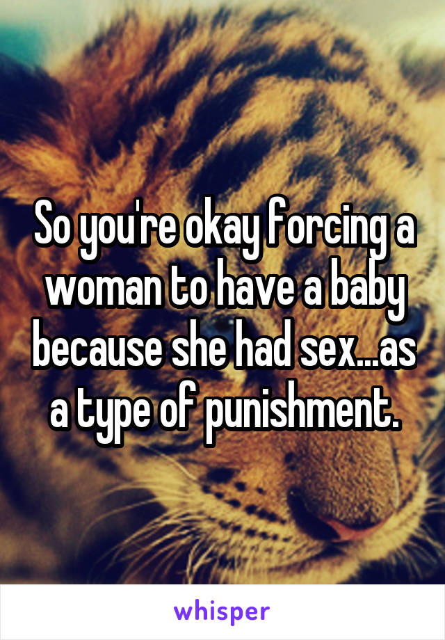 So you're okay forcing a woman to have a baby because she had sex...as a type of punishment.