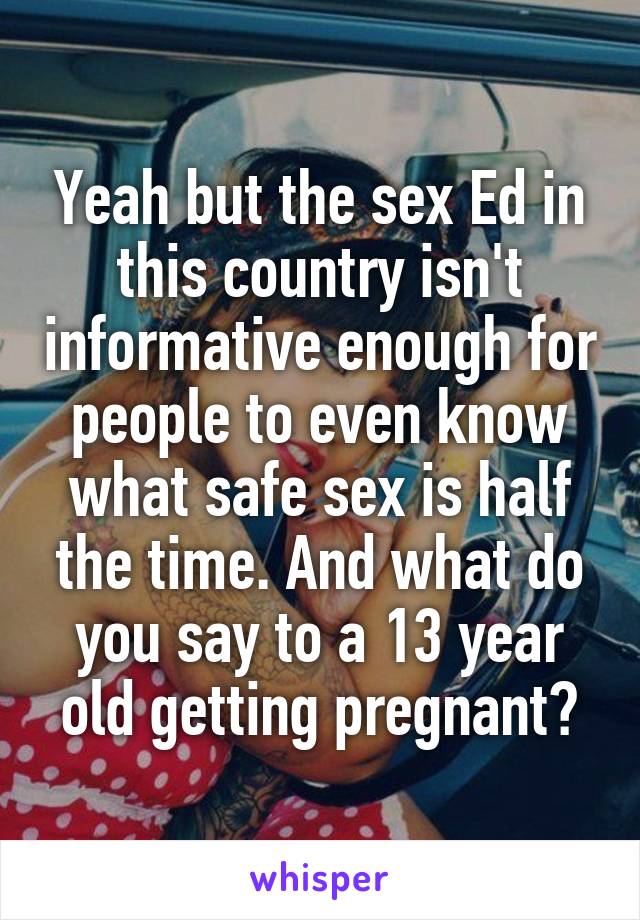 Yeah but the sex Ed in this country isn't informative enough for people to even know what safe sex is half the time. And what do you say to a 13 year old getting pregnant?