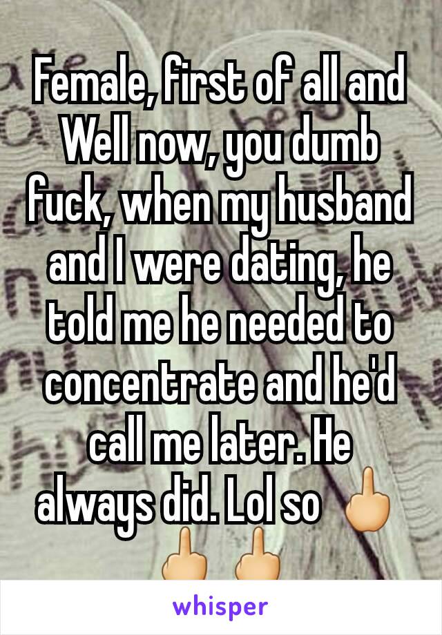 Female, first of all and Well now, you dumb fuck, when my husband and I were dating, he told me he needed to concentrate and he'd call me later. He always did. Lol so 🖕🖕🖕