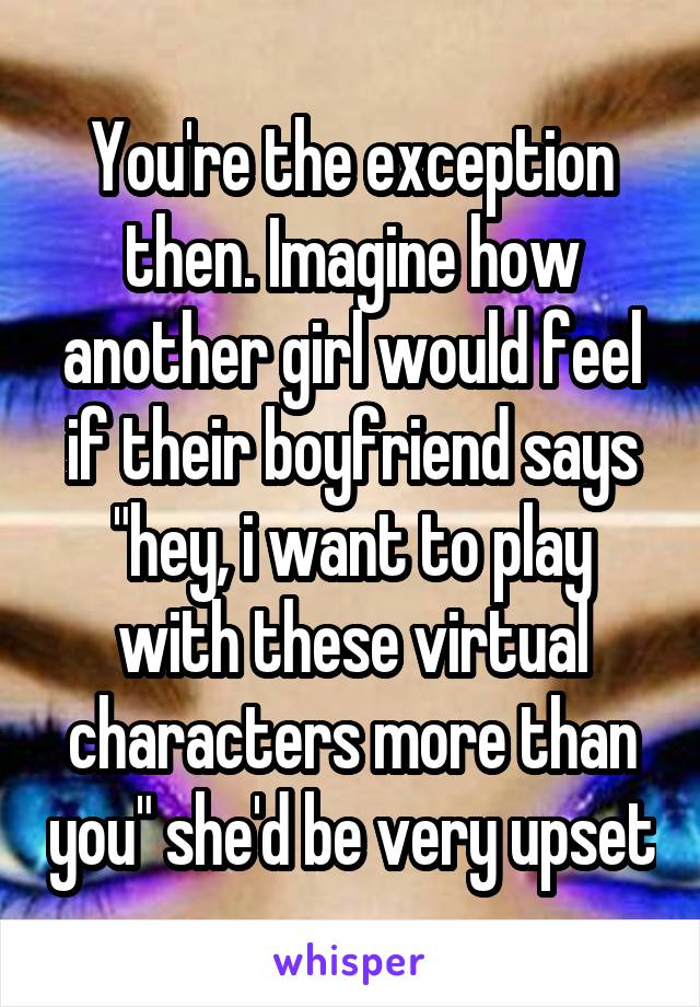 You're the exception then. Imagine how another girl would feel if their boyfriend says "hey, i want to play with these virtual characters more than you" she'd be very upset