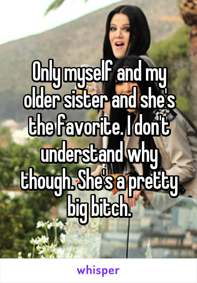 Only myself and my older sister and she's the favorite. I don't understand why though. She's a pretty big bitch.
