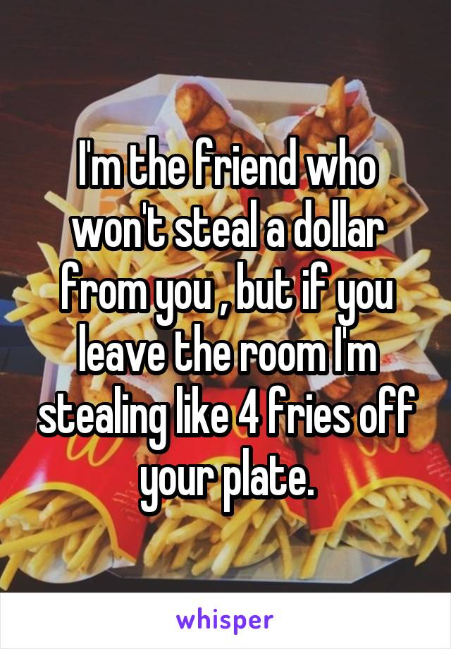 I'm the friend who won't steal a dollar from you , but if you leave the room I'm stealing like 4 fries off your plate.