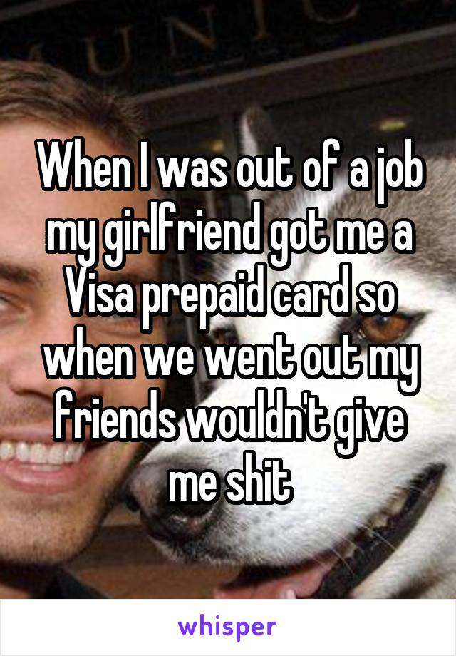 When I was out of a job my girlfriend got me a Visa prepaid card so when we went out my friends wouldn't give me shit