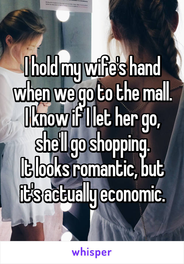 I hold my wife's hand when we go to the mall. I know if I let her go, she'll go shopping.
It looks romantic, but it's actually economic.