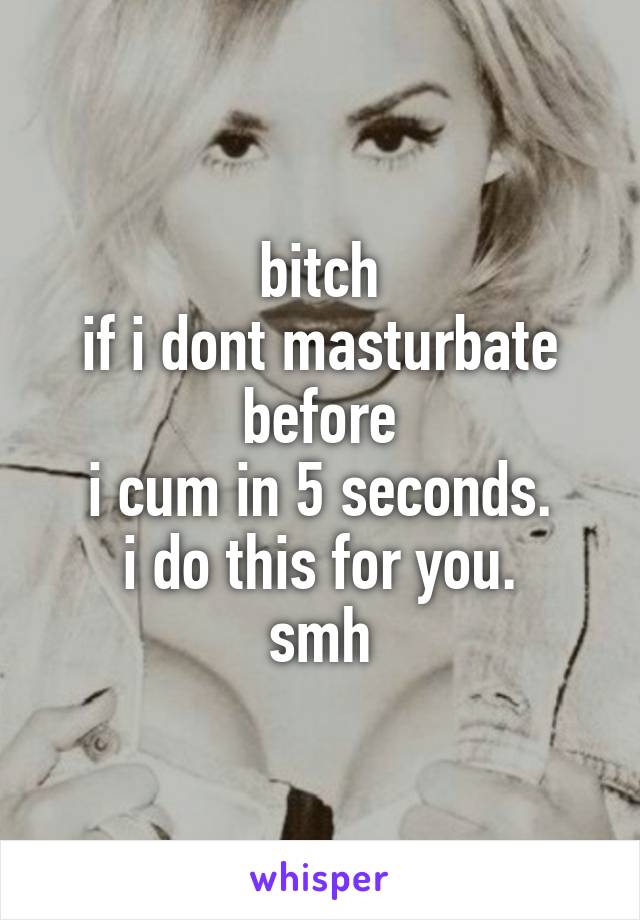 bitch
if i dont masturbate before
i cum in 5 seconds.
i do this for you.
smh