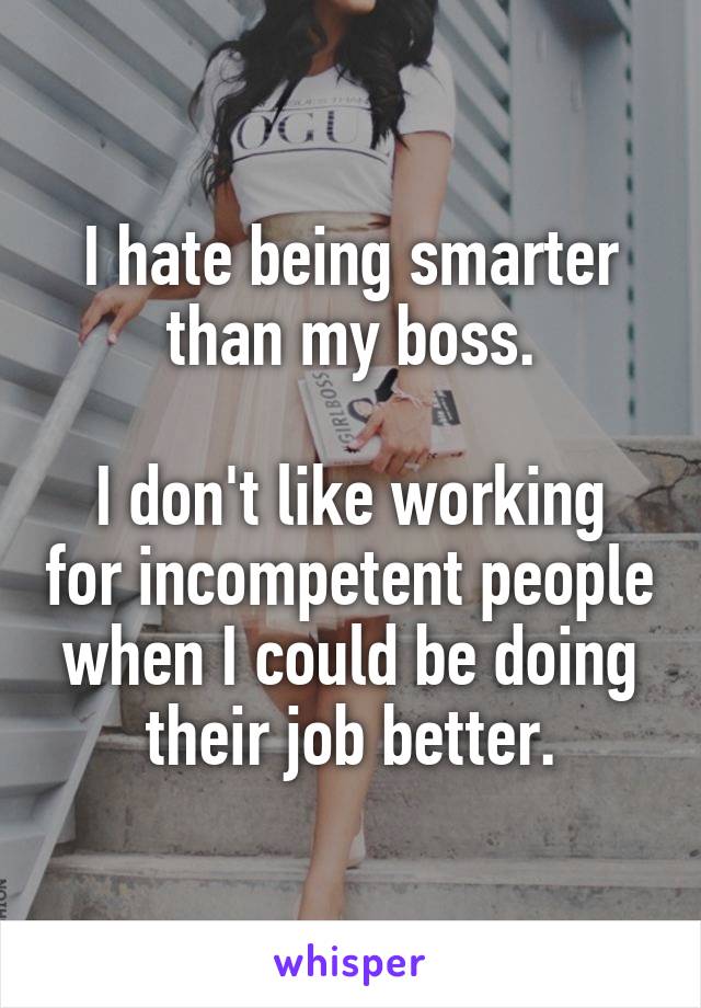 I hate being smarter than my boss.

I don't like working for incompetent people when I could be doing their job better.
