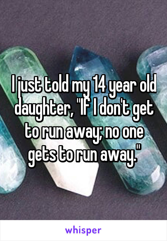 I just told my 14 year old daughter, "If I don't get to run away; no one gets to run away."