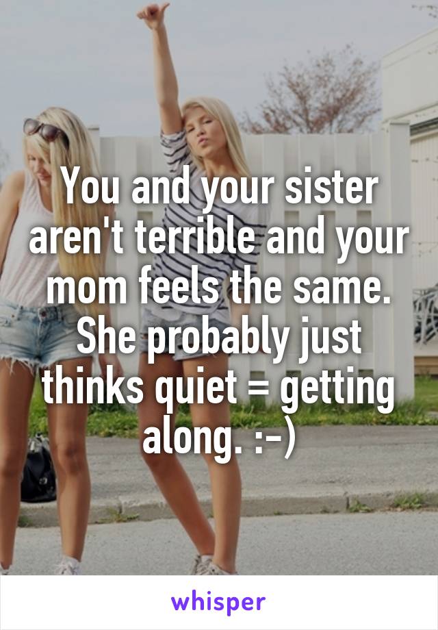 You and your sister aren't terrible and your mom feels the same. She probably just thinks quiet = getting along. :-)