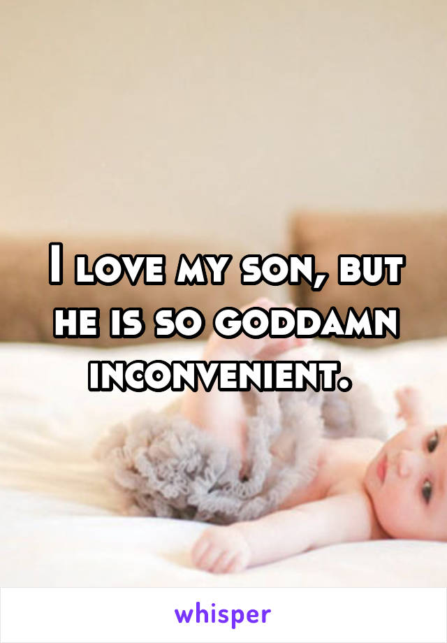 I love my son, but he is so goddamn inconvenient. 