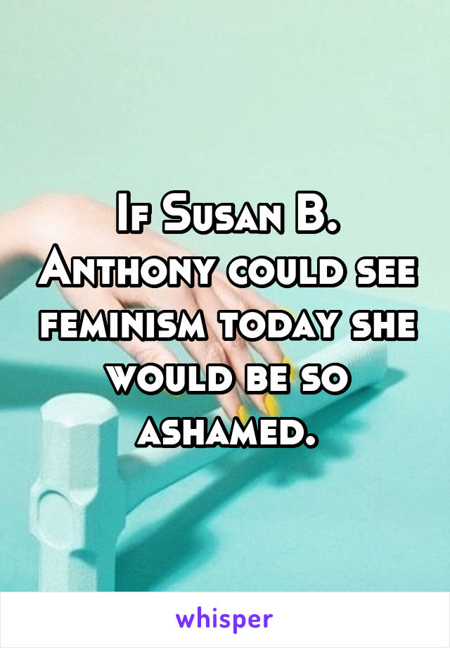 If Susan B. Anthony could see feminism today she would be so ashamed.