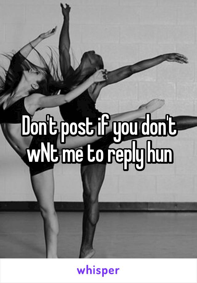 Don't post if you don't wNt me to reply hun