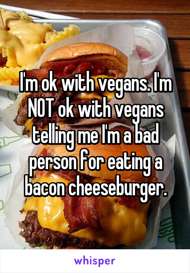 I'm ok with vegans. I'm NOT ok with vegans telling me I'm a bad person for eating a bacon cheeseburger.