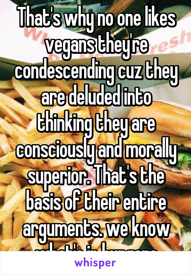 That's why no one likes vegans they're condescending cuz they are deluded into thinking they are consciously and morally superior. That's the basis of their entire arguments. we know what's in burgers