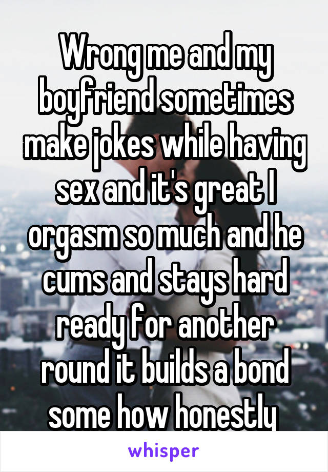 Wrong me and my boyfriend sometimes make jokes while having sex and it's great I orgasm so much and he cums and stays hard ready for another round it builds a bond some how honestly 