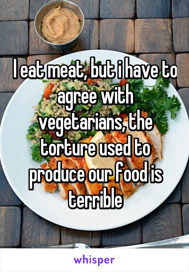 I eat meat, but i have to agree with vegetarians, the torture used to produce our food is terrible